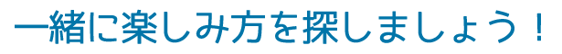 一緒に楽しみ方を探しましょう
